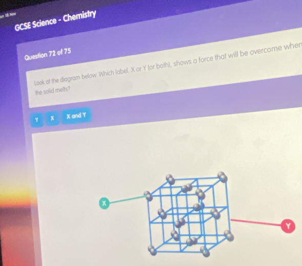 un S8 Now 
GCSE Science - Chemistry 
Question 72 of 75 
Look at the diagram below. Which label, X or Y (or both), shows a force that will be overcome wher 
the solid melts?
Y x X and Y