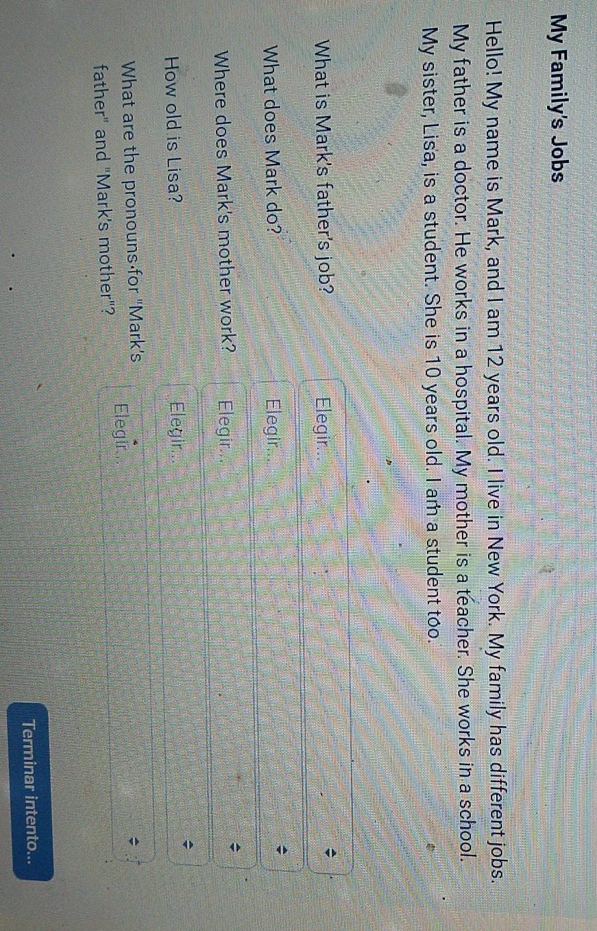 My Family's Jobs
Hello! My name is Mark, and I am 12 years old. I live in New York. My family has different jobs.
My father is a doctor. He works in a hospital. My mother is a teacher. She works in a school.
My sister, Lisa, is a student. She is 10 years old. I am a student too.
What is Mark's father's job? Elegir.
;
What does Mark do? Elegir.
;
Where does Mark's mother work? Elegir
How old is Lisa? Elegir
;
What are the pronouns for 'Mark's ;
Elegir
father" and "Mark's mother"?
Terminar intento...