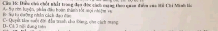 Điều chủ chốt nhất trong đạo đức cách mạng theo quan điểm của Hồ Chí Minh là:
A- Sự rèn luyện, phần đầu hoàn thành tốt mọi nhiệm vụ
B- Sự tu dưỡng nhân cách đạo đức
C- Quyết tâm suốt đời đầu tranh cho Đảng, cho cách mạng
D- Cả 3 nội dung trên