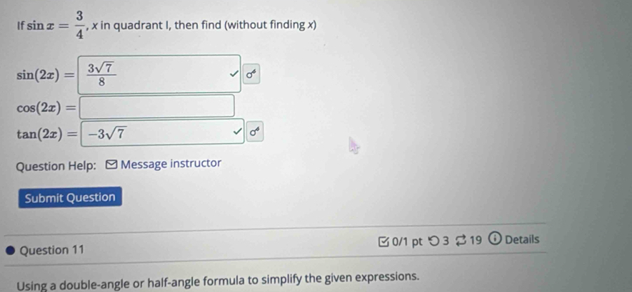 If sin x= 3/4  , x in quadrant I, then find (without finding x)
sin (2x)= 3sqrt(7)/8 
surd sigma^6
cos (2x)=□
tan (2x)=|-3sqrt(7)
sigma^4
Question Help: - Message instructor 
Submit Question 
Question 11 0/1 pt つ 3 19 Details 
Using a double-angle or half-angle formula to simplify the given expressions.