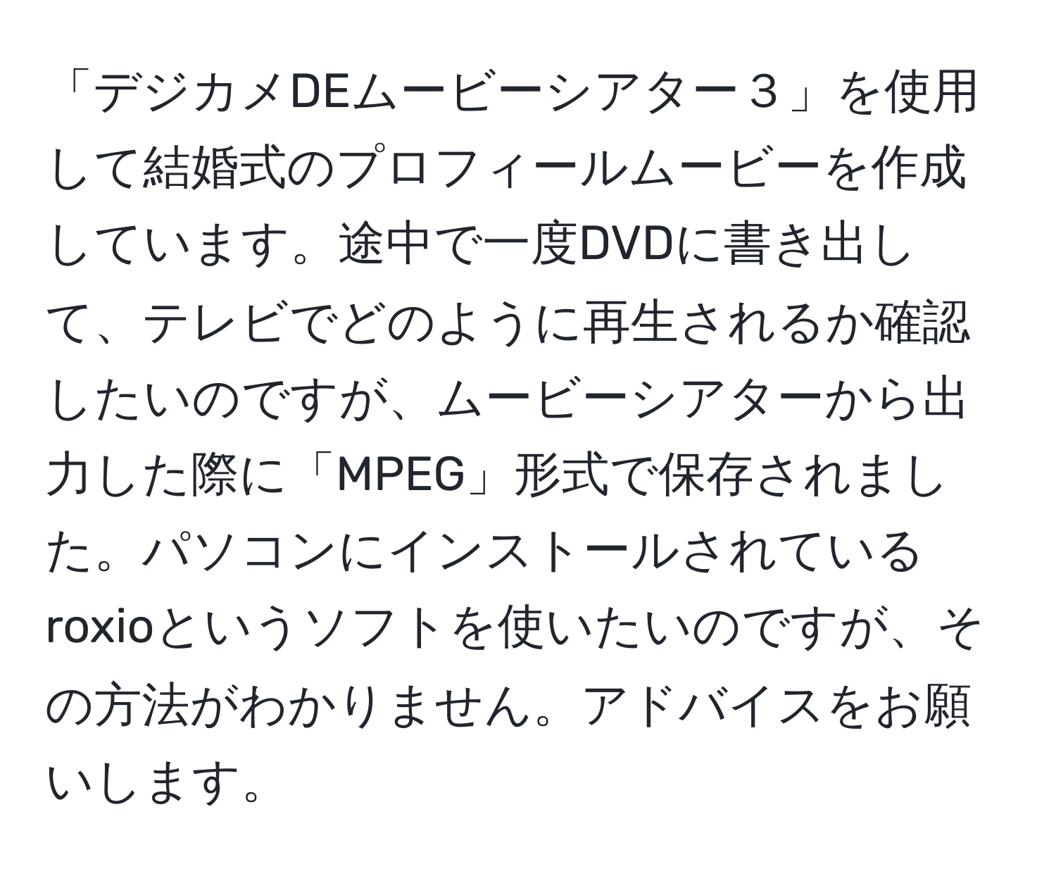 「デジカメDEムービーシアター３」を使用して結婚式のプロフィールムービーを作成しています。途中で一度DVDに書き出して、テレビでどのように再生されるか確認したいのですが、ムービーシアターから出力した際に「MPEG」形式で保存されました。パソコンにインストールされているroxioというソフトを使いたいのですが、その方法がわかりません。アドバイスをお願いします。