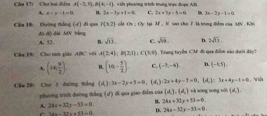 Cho hai điểm A(-2;3); B(4;-1) viết phương trình trung trực đoạn AB.
A. x-y-1=0. B. 2x-3y+1=0. C. 2x+3y-5=0. D. 3x-2y-1=0. 
Câu 18: Đường thằng (d) đi qua I(3;2) cất Ox; Oy tại M , N sao cho I là trung điểm của MN. Khi
đó độ dài MN bằng
A. 52. B. sqrt(13). C. sqrt(10). D. 2sqrt(13). 
Câu 19: Cho tam giác ABC với A(2;4); B(2;1); C(5;0). Trung tuyến CM đi qua điểm nào dưới đây?
A. (14: 9/2 ). B. (10;- 5/2 ). C. (-7;-6). D. (-1;5). 
Câu 20: Cho 3 đường thắng (d_1):3x-2y+5=0, (d_2):2x+4y-7=0, (d_3):3x+4y-1=0 Viết
phương trình đường thẳng (đ) đi qua giao điểm của (d_1), (d_2) và song song với (d_3).
A. 24x+32y-53=0.
B. 24x+32y+53=0.
C 24x-32y+53=0.
D. 24x-32y-53=0.