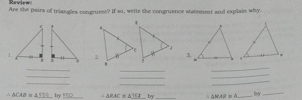 Review: 
Are the pairs of triangles congruent? If so, write the congruence statement and explain why. 
1. 

3. 
_ 
_ 
_ 
_ 
_ 
_ 
_ 
_ 
_
∴ △ CAB≌ △ FDE by_ FED ∴ △ RAC≌ △ _ TEJ by _ ∴ △ MAR≌ △ _ by_