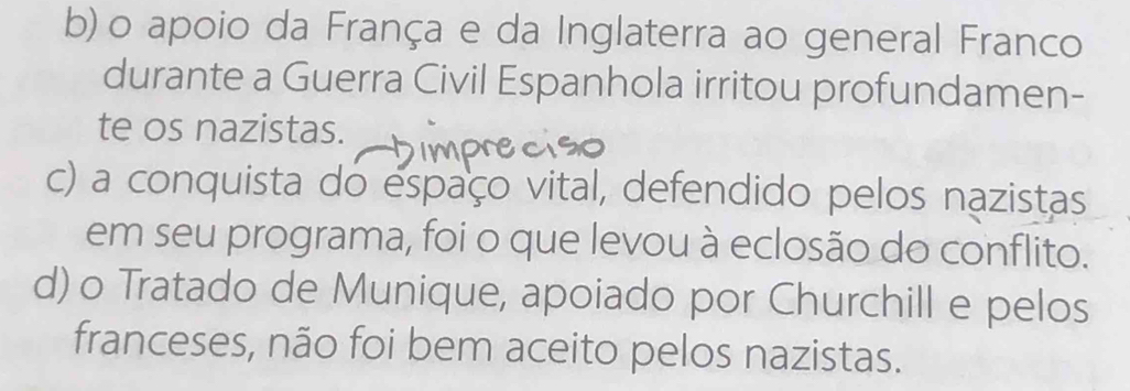 b) o apoio da França e da Inglaterra ao general Franco
durante a Guerra Civil Espanhola irritou profundamen-
te os nazistas.
c) a conquista do espaço vital, defendido pelos nazistas
em seu programa, foi o que levou à eclosão do conflito.
d) o Tratado de Munique, apoiado por Churchill e pelos
franceses, não foi bem aceito pelos nazistas.