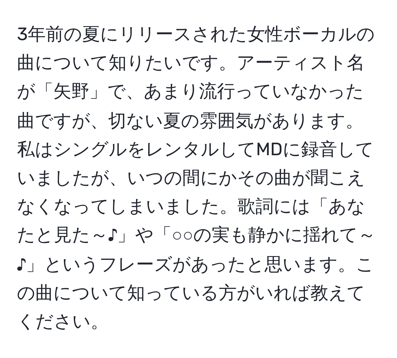 3年前の夏にリリースされた女性ボーカルの曲について知りたいです。アーティスト名が「矢野」で、あまり流行っていなかった曲ですが、切ない夏の雰囲気があります。私はシングルをレンタルしてMDに録音していましたが、いつの間にかその曲が聞こえなくなってしまいました。歌詞には「あなたと見た～♪」や「○○の実も静かに揺れて～♪」というフレーズがあったと思います。この曲について知っている方がいれば教えてください。