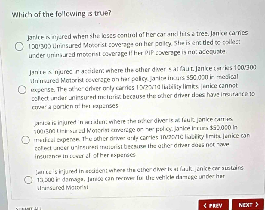 Which of the following is true?
Janice is injured when she loses control of her car and hits a tree. Janice carries
100/300 Uninsured Motorist coverage on her policy. She is entitled to collect
under uninsured motorist coverage if her PIP coverage is not adequate.
Janice is injured in accident where the other diver is at fault. Janice carries 100/300
Uninsured Motorist coverage on her policy. Janice incurs $50,000 in medical
expense. The other driver only carries 10/20/10 liability limits. Janice cannot
collect under uninsured motorist because the other driver does have insurance to
cover a portion of her expenses
Janice is injured in accident where the other diver is at fault. Janice carries
100/300 Uninsured Motorist coverage on her policy. Janice incurs $50,000 in
medical expense. The other driver only carries 10/20/10 liability limits. Janice can
collect under uninsured motorist because the other driver does not have
insurance to cover all of her expenses
Janice is injured in accident where the other diver is at fault. Janice car sustains
13,000 in damage. Janice can recover for the vehicle damage under her
Uninsured Motorist
PREV NEXT