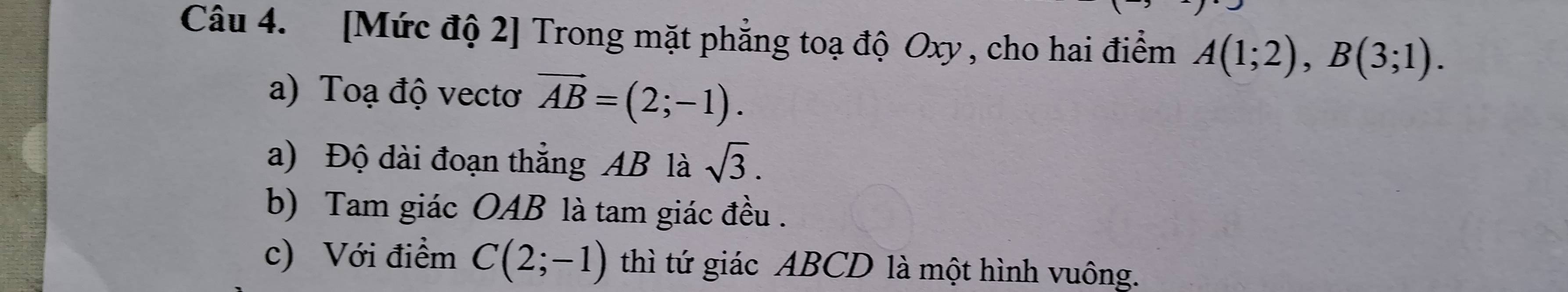 [Mức độ 2] Trong mặt phẳng toạ độ Oxy , cho hai điểm A(1;2), B(3;1). 
a) Toạ độ vecto vector AB=(2;-1). 
a) Độ dài đoạn thẳng AB là sqrt(3). 
b) Tam giác OAB là tam giác đều . 
c) Với điểm C(2;-1) thì tứ giác ABCD là một hình vuông.