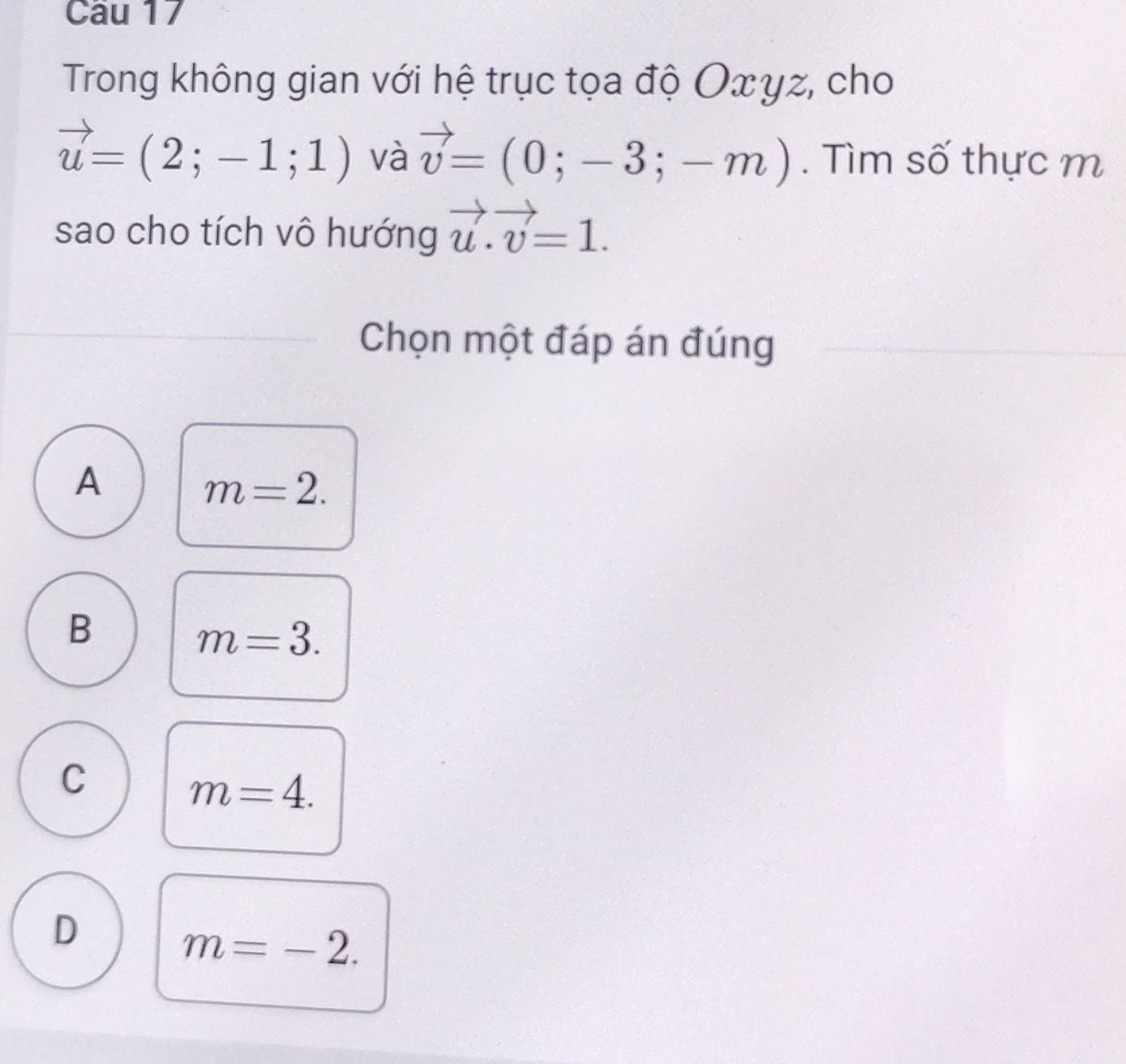 Trong không gian với hệ trục tọa độ Οxγz, cho
vector u=(2;-1;1) và vector v=(0;-3;-m). Tìm số thực m
sao cho tích vô hướng vector u.vector v=1. 
Chọn một đáp án đúng
A
m=2.
B
m=3.
C
m=4.
D
m=-2.