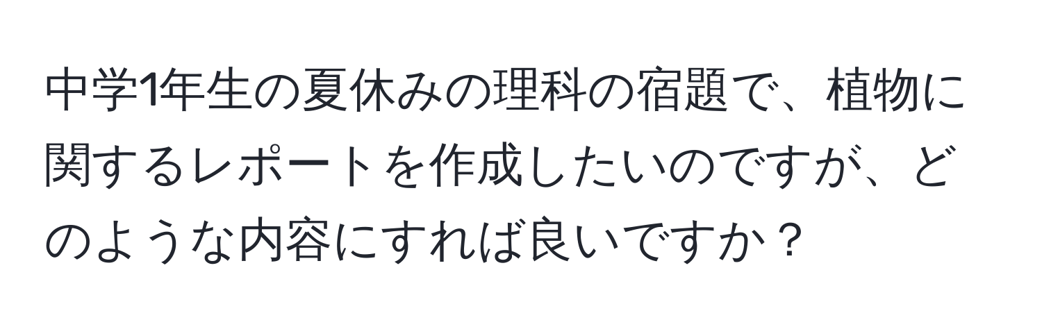 中学1年生の夏休みの理科の宿題で、植物に関するレポートを作成したいのですが、どのような内容にすれば良いですか？