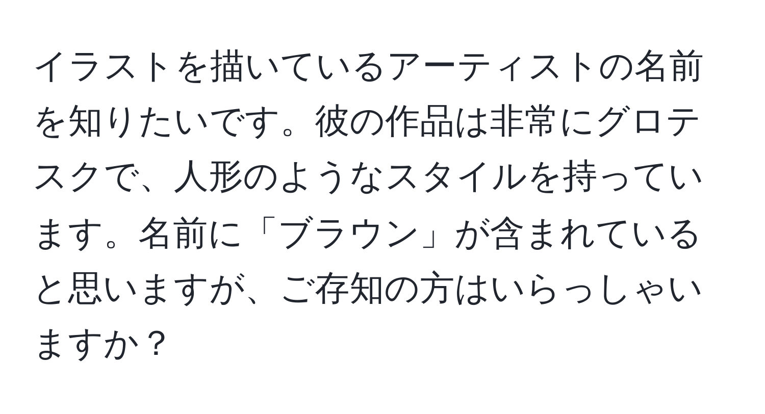 イラストを描いているアーティストの名前を知りたいです。彼の作品は非常にグロテスクで、人形のようなスタイルを持っています。名前に「ブラウン」が含まれていると思いますが、ご存知の方はいらっしゃいますか？