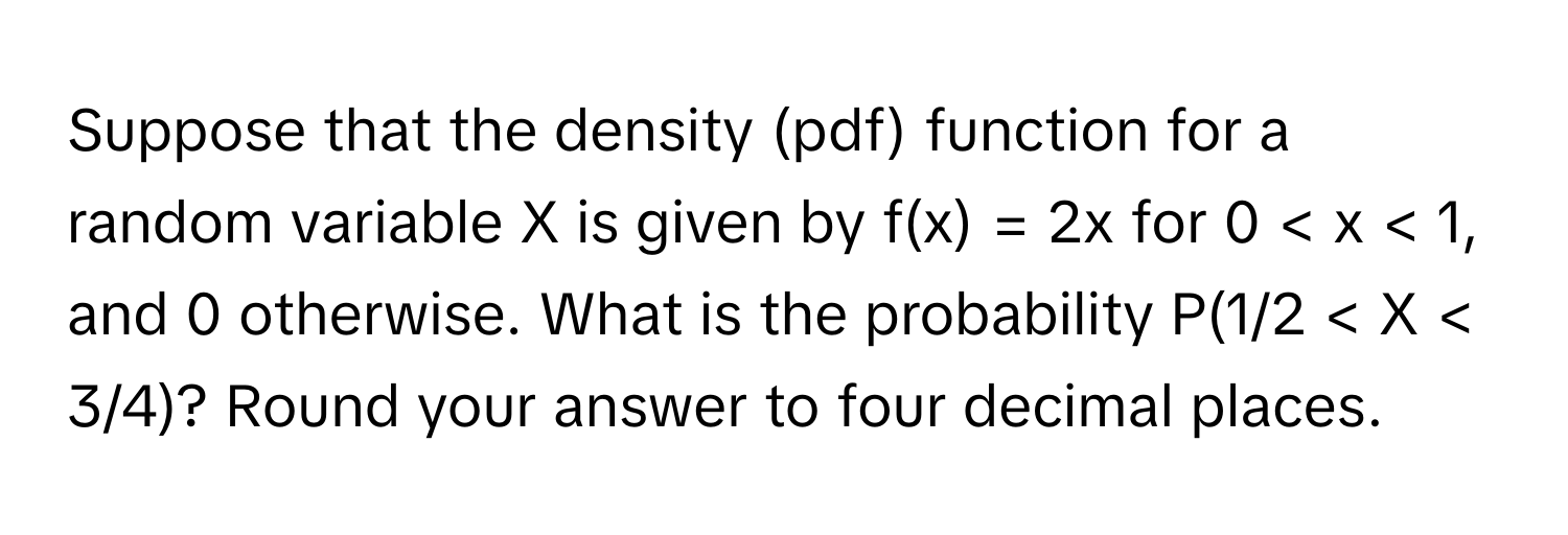 Suppose that the density (pdf) function for a random variable X is given by f(x) = 2x for 0 < x < 1, and 0 otherwise. What is the probability P(1/2 < X < 3/4)? Round your answer to four decimal places.