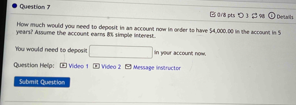 つ 3 ⇄ 98 Details 
How much would you need to deposit in an account now in order to have $4,000.00 in the account in 5
years? Assume the account earns 8% simple interest. 
You would need to deposit □ □ in your account now. 
Question Help: ® Video 1 ® Video 2 Message instructor 
Submit Question