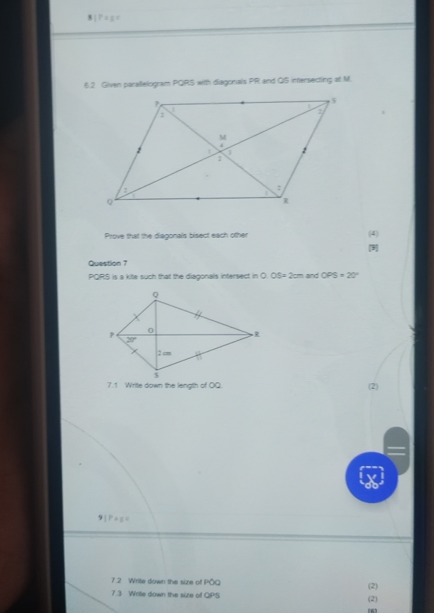 IP=z^c
6.2 Given parallelogram PQRS with diagonals PR and QIS intersecting at M.
Prove that the diagonals bisect each other (4)
Question 7
PQIRS is a kite such that the diagonals intersect in 0.05=2cm and OPS=20°
7.1 Write down the length of OQ. (2)
9|Page
7.2 Write down the size of PO (2)
7.3 Write down the size of QPS (2)
(6)