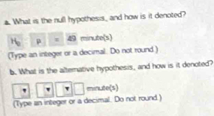 What is the null hypothesis, and how is it denoted? 
H p=49 minute(s) 
(Type an integer or a decimal. Do not round ) 
b. What is the alterative hypothesis, and how is it denoted? 
minute(s) 
(Type an integer or a decimal. Do not round )