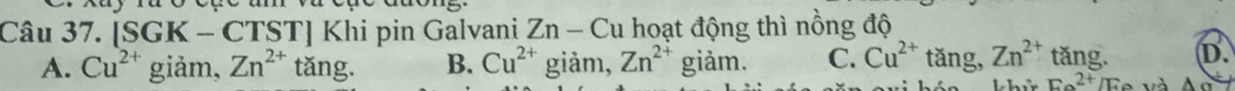 [SGK - CTST] Khi pin Galvani Zn - Cu hoạt động thì nồng độ
A. Cu^(2+) giảm, Zn^(2+) tǎng. B. Cu^(2+) giàm, Zn^(2+) giảm. C. Cu^(2+) tǎng, Zn^(2+) tǎng. D.
hử E_e^(2+)