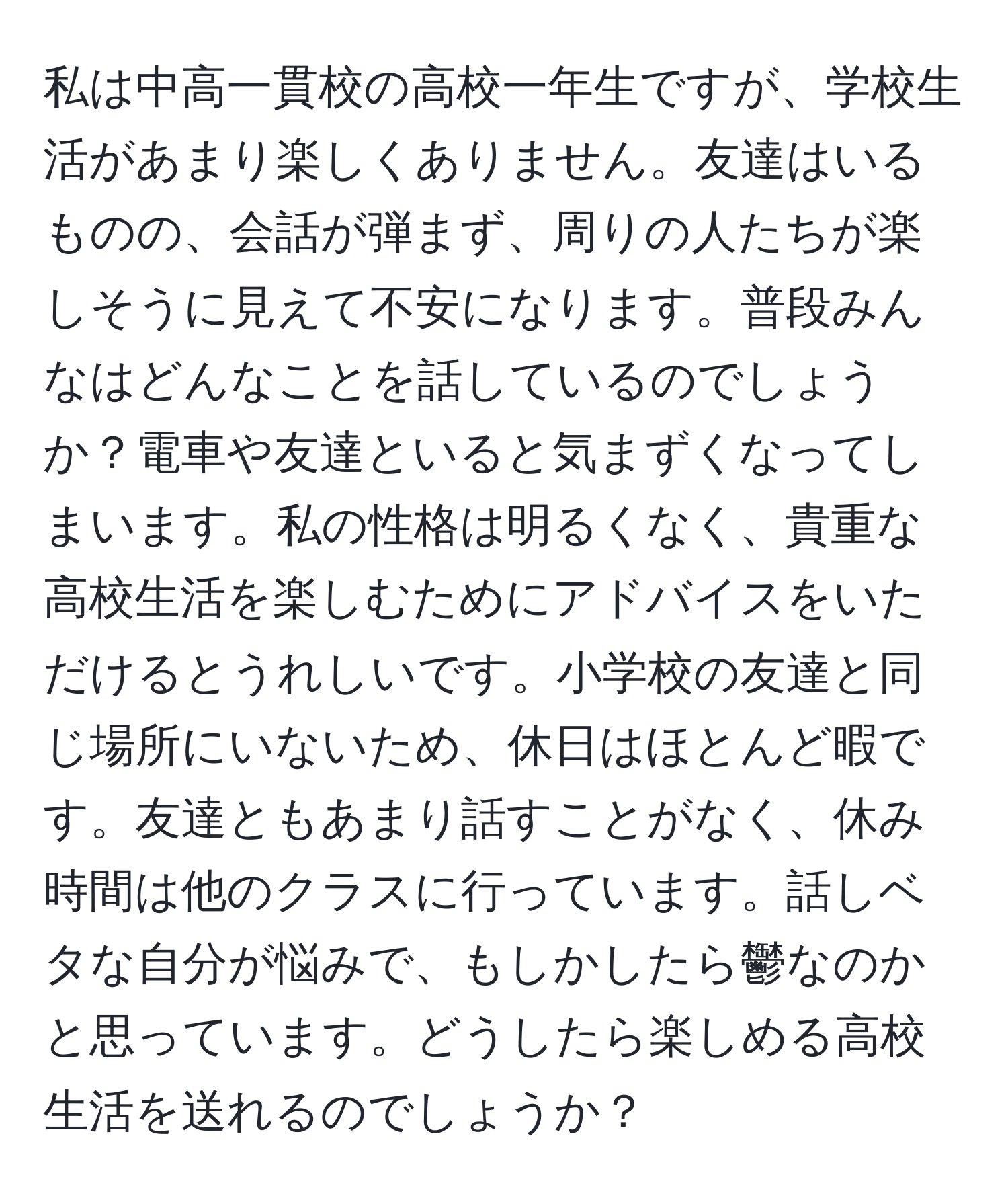 私は中高一貫校の高校一年生ですが、学校生活があまり楽しくありません。友達はいるものの、会話が弾まず、周りの人たちが楽しそうに見えて不安になります。普段みんなはどんなことを話しているのでしょうか？電車や友達といると気まずくなってしまいます。私の性格は明るくなく、貴重な高校生活を楽しむためにアドバイスをいただけるとうれしいです。小学校の友達と同じ場所にいないため、休日はほとんど暇です。友達ともあまり話すことがなく、休み時間は他のクラスに行っています。話しベタな自分が悩みで、もしかしたら鬱なのかと思っています。どうしたら楽しめる高校生活を送れるのでしょうか？