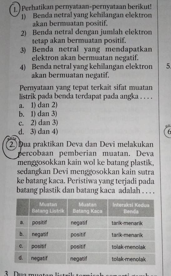 1.) Perhatikan pernyataan-pernyataan berikut!
1) Benda netral yang kehilangan elektron
akan bermuatan positif.
2) Benda netral dengan jumlah elektron
tetap akan bermuatan positif.
3) Benda netral yang mendapatkan
elektron akan bermuatan negatif.
4) Benda netral yang kehilangan elektron 5
akan bermuatan negatif.
Pernyataan yang tepat terkait sifat muatan
listrik pada benda terdapat pada angka . . . .
a. 1) dan 2)
b. 1) dan 3)
c. 2) dan 3)
Q
d. 3) dan 4) 6
2.)Dua praktikan Deva dan Devi melakukan
percobaan pemberian muatan. Deva
menggosokkan kain wol ke batang plastik,
sedangkan Devi menggosokkan kain sutra
ke batang kaca. Peristiwa yang terjadi pada
batang plastik dan batang kaca adalah . . . .
3 Due musten listri