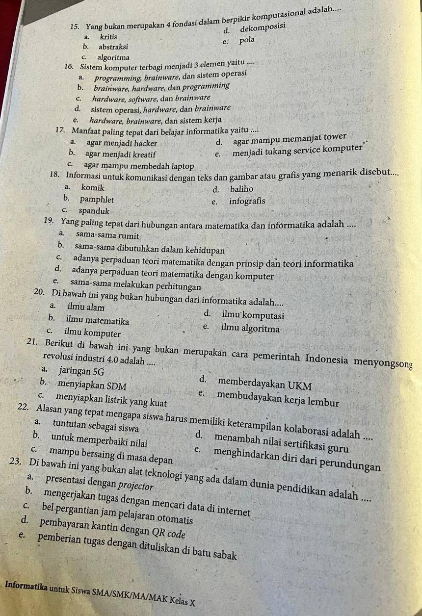 Yang bukan merupakan 4 fondasi dalam berpikir komputasional adalah....
d. dekomposisi
a. kritis
b. abstraksi
e. pola
c. algoritma
16. Sistem komputer terbagi menjadi 3 elemen yaitu ....
a. programming, brainware, dan sistem operasi
b. brainware, hardware, dan programming
c. hardware, software, dan brainware
d. sistem operasi, hardware, dan brainware
e. hardware, brainware, dan sistem kerja
17. Manfaat paling tepat dari belajar informatika yaitu ....
a. agar menjadi hacker
d. agar mampu memanjat tower
b. agar menjadi kreatif
e. menjadi tukang service komputer”
c. agar mampu membedah laptop
18. Informasi untuk komunikasi dengan teks dan gambar atau grafis yang menarik disebut....
a. komik d. baliho
b. pamphlet
e. infografís
c. spanduk
19. Yang paling tepat dari hubungan antara matematika dan informatika adalah ....
a. sama-sama rumit
b. sama-sama dibutuhkan dalam kehidupan
c.adanya perpaduan teori matematika dengan prinsip dan teori informatika
d. adanya perpaduan teori matematika dengan komputer
e. sama-sama melakukan perhitungan
20. Di bawah ini yang bukan hubungan dari informatika adalah....
a. ilmu alam d. ilmu komputasi
b. ilmu matematika e. ilmu algoritma
c. ilmu komputer
21. Berikut di bawah ini yang bukan merupakan cara pemerintah Indonesia menyongsong
revolusi industri 4.0 adalah ....
a. jaringan 5G d. memberdayakan UKM
b. menyiapkan SDM e. membudayakan kerja lembur
c. menyiapkan listrik yang kuat
22. Alasan yang tepat mengapa siswa harus memiliki keterampilan kolaborasi adalah ....
a. tuntutan sebagai siswa d. menambah nilai sertifikasi guru
b. untuk memperbaiki nilai e. menghindarkan diri dari perundungan
c. mampu bersaing di masa depan
23. Di bawah ini yang bukan alat teknologi yang ada dalam dunia pendidikan adalah ....
a. presentasi dengan projector
b. mengerjakan tugas dengan mencari data di internet
c. bel pergantian jam pelajaran otomatis
d. pembayaran kantin dengan QR code
e. pemberian tugas dengan dituliskan di batu sabak
Informatika untuk Siswa SMA/SMK/MA/MAK Kelas X