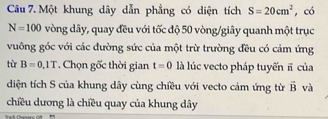 Một khung dây dẫn phẳng có diện tích S=20cm^2 , có
N=100 vòng dây, quay đều với tốc độ 50 vòng /giây quanh một trục 
vuông góc với các đường sức của một trừ trường đều có cảm ứng 
từ B=0,1T. Chọn gốc thời gian t=0 là lúc vecto pháp tuyến π của 
diện tích S của khung dây cùng chiều với vecto cảm ứng từ vector B và 
chiều dương là chiều quay của khung dây 
Track Changes: Off