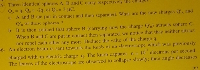 Three identical spheres A. B and C carry respectively the charges .
Q_A=q_1s=-2q , et Q_c=3mu C. 
a- A and B are put in contact and then separated. What are the new charges Q'_A and
Q'_n of these spheres ? 
b- It is then noticed that sphere B (carrying now the charge Q_n) attracts sphere C. 
When B and C are put in contact then separated, we notice that they neither attract 
nor repel each other any more. Deduce the value of the charge q. 
36- An electron beam is sent towards the knob of an electroscope which was previously 
charged with an electric charge q. The knob captures n=10^(11) electrons per second. 
The leaves of the electroscope are observed to collapse slowly; their angle decreases 
27