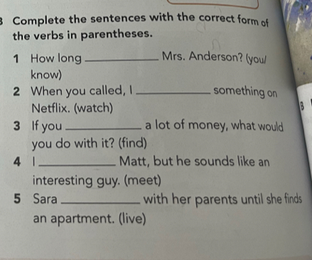 Complete the sentences with the correct form of 
the verbs in parentheses. 
1 How long_ 
Mrs. Anderson? (you/ 
know) 
2 When you called, I _something on 
Netflix. (watch) 3 
3 If you _a lot of money, what would 
you do with it? (find) 
4 1 _Matt, but he sounds like an 
interesting guy. (meet) 
5 Sara _with her parents until she finds . 
an apartment. (live)