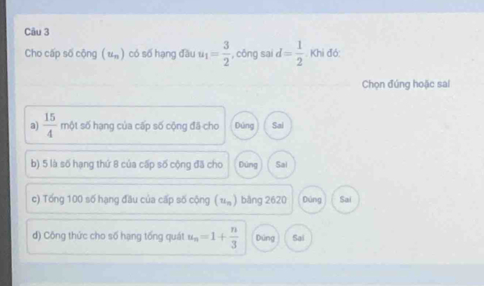 Cho cấp số cộng (u_n) có số hạng đầu u_1= 3/2  , công sai d= 1/2 . Khi đó:
Chọn đúng hoặc sai
a)  15/4  một số hạng của cấp số cộng đã cho Dúng Sai
b) 5 là số hạng thứ 8 của cấp số cộng đã cho Dúng Sai
c) Tống 100 số hạng đầu của cấp số cộng (u_n) bāng 2620 Dúng Sai
d) Công thức cho số hạng tống quát u_n=1+ n/3  Dúng Sai