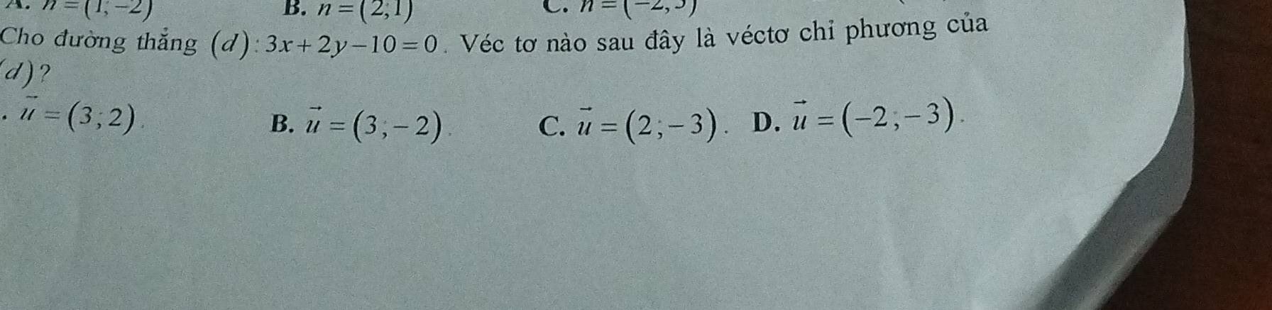 A. n=(1,-2) B. n=(2,1) n=(-2,3)
Cho đường thẳng (d): 3x+2y-10=0 Véc tơ nào sau đây là véctơ chỉ phương của
(d) 2
. vector u=(3;2)
B. vector u=(3,-2) C. vector u=(2;-3) D. vector u=(-2,-3).