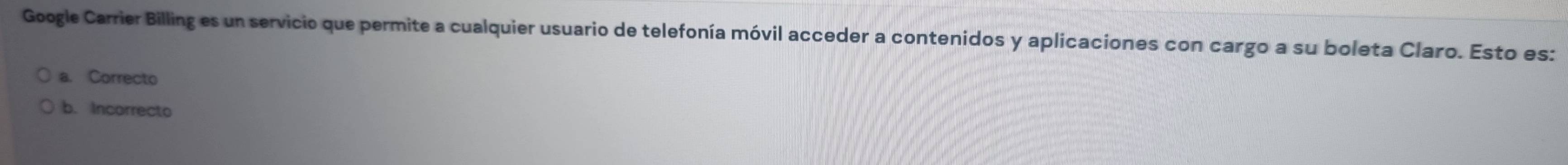 Google Carrier Billinges un servicio que permite a cualquier usuario de telefonía móvil acceder a contenidos y aplicaciones con cargo a su boleta Claro. Esto es:
a. Correcto
b. Incorrecto