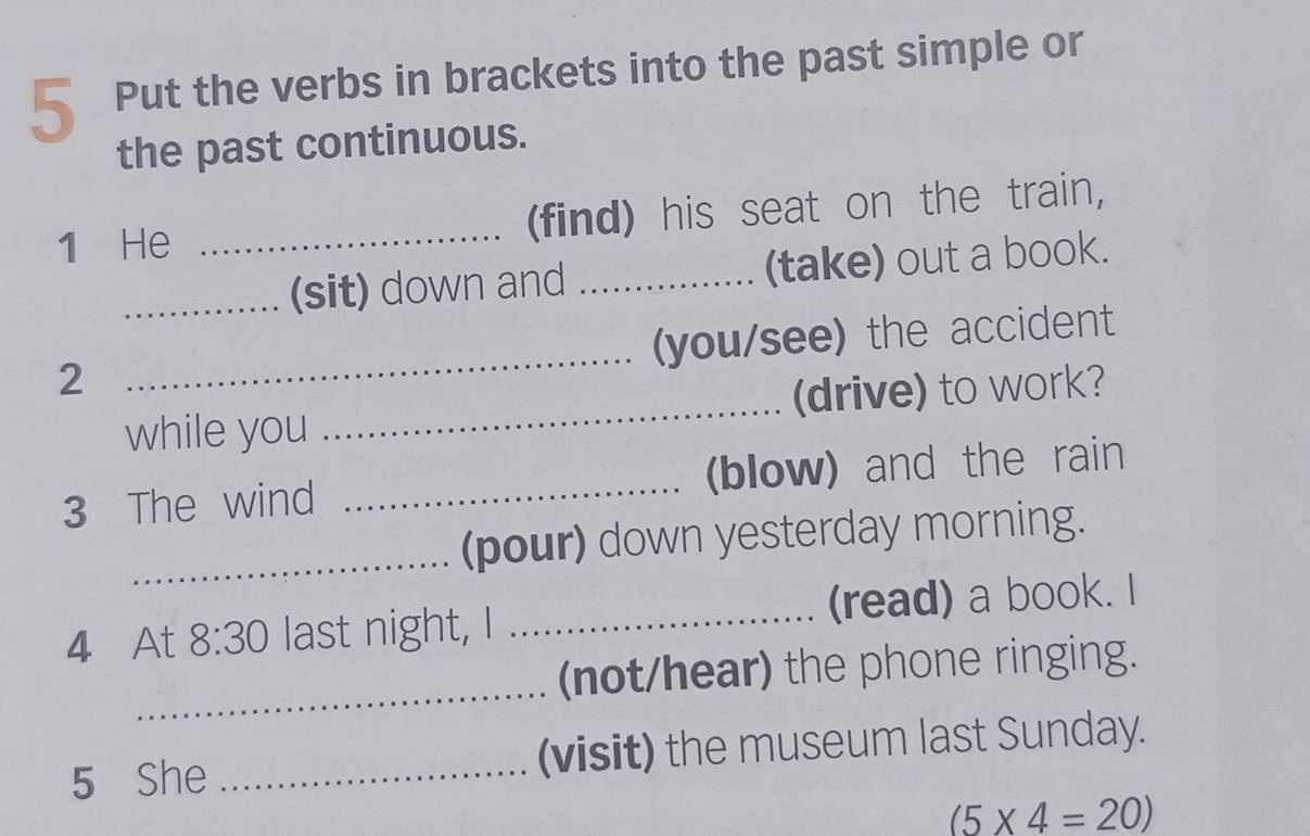 Put the verbs in brackets into the past simple or 
the past continuous. 
1 He _(find) his seat on the train, 
_(sit) down and _(take) out a book. 
(you/see) the accident 
2 
_ 
while you _(drive) to work? 
3 The wind _(blow) and the rain 
_(pour) down yesterday morning. 
4 At 8:30 last night, I _(read) a book. I 
_ 
(not/hear) the phone ringing. 
5 She _(visit) the museum last Sunday.
(5* 4=20)