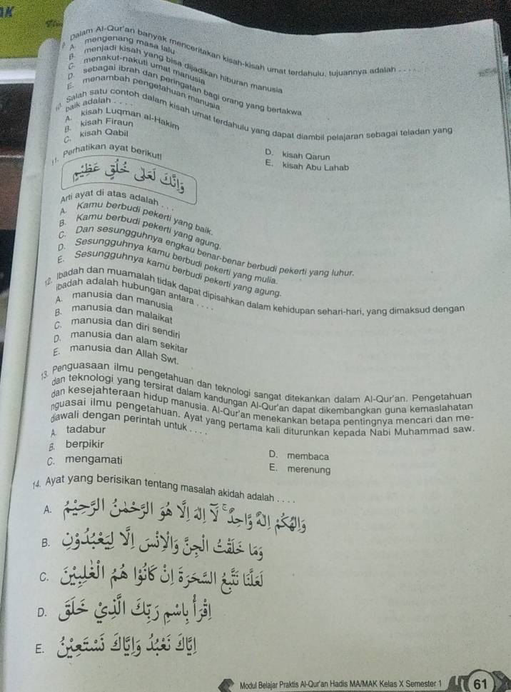 A mengenang masa lalu
Dalam Al-Qur'an banyak menceritakan kisah-kisah umat terdahulu, tujuannya adalah
B. menjadi kisah yang bisa dijadikan hiburan manusi
C. menakut-nakuti umat manusi
D. sebagai ibrah dan peringatan bagi orang yang bertakw
E menambah pengetahuan manusia
paik adalah .
Salah satu contoh dalam kisah umat terdahulu yang dapal diambil pelajaran sebagai teladan yan
A kisah Luqman al-Hakim
kisah Qabil B. kisah Firaun
. Perhatikan ayat berikut
D. kisah Qarun
E. kisah Abu Lahab
Arti ayat di atas adalah
A. Karu berbudi pekerti yang baik
B. Kamu berbudi pekerti yang agun
C. Dan sesungguhnya engkau benar-benar berbudi pekerti yanq luhui
D. Sesungguhnya kamu berbudi pekerti yang mulia
E. Sesungguhnya kamu berbudi pekerti yang agung
badah adalah hubungan antara . . .
12. Ibadah dan muamalah tidak dapat dipisahkan dalam kehidupan sehari-hari, yang dimaksud dengan
A. manusia dan manusia
B. manusia dan malaikat
C. manusia dan diri sendiri
D. manusia dan alam sekita
E. manusia dan Allah Sw
3. Penguasaan ilmu pengetahuan dan teknologi sangat ditekankan dalam Al-Qur'an. Pengetahuan
dan teknologi yang tersirat dalam kandungan Al-Qur'an dapat dikembangkan guna kemaslahatan
dan kesejahteraan hidup manusia. Al-Qur'an menekankan betapa pentingnya mencari dan me-
nguasai ilmu pengetahuan. Ayat yang pertama kali diturunkan kepada Nabi Muhammad saw.
dawali dengan perintah untuk . .. .
A tadabur
β. berpikir
C. mengamati
D. membaca
E. merenung
4. Ayat yang berisikan tentang masalah akidah adalah . . .
A.
B.
C.
D.
E.
Modul Belajar Praktis Al-Qur'an Hadis MA/MAK Kelas X Semester 1 61