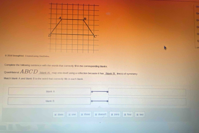 Qu 
Q 
Q 
Q 
@ 2016 StrongMind. Created using GeoGebra 
Complete the following sentence with the words that correctly fill in the corresponding blanks 
Quadrilateral ABCD _[blankA]_ map onto itself using a reflection because it has _[blank_()]_ line(s) of symmetry. 
Match blank A and blank B to the word that correctly fills in each blank. 
blank A 
blank B 
: does :: one ;; three :: doesn't ; zero :: four : two