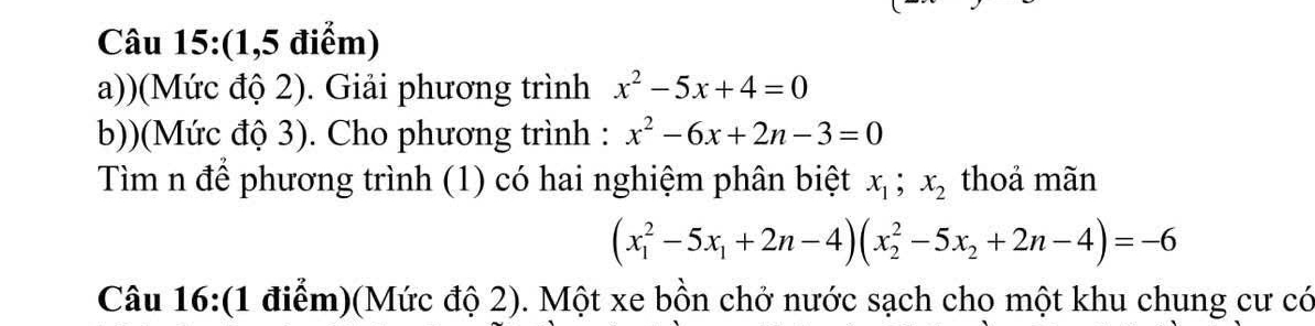 (1,5 điểm) 
a))(Mức độ 2). Giải phương trình x^2-5x+4=0
b))(Mức độ 3). Cho phương trình : x^2-6x+2n-3=0
Tìm n để phương trình (1) có hai nghiệm phân biệt x_1; x_2 thoả mãn
(x_1^(2-5x_1)+2n-4)(x_2^(2-5x_2)+2n-4)=-6
Câu 16:(1 điểm)(Mức độ 2). Một xe bồn chở nước sạch cho một khu chung cư có