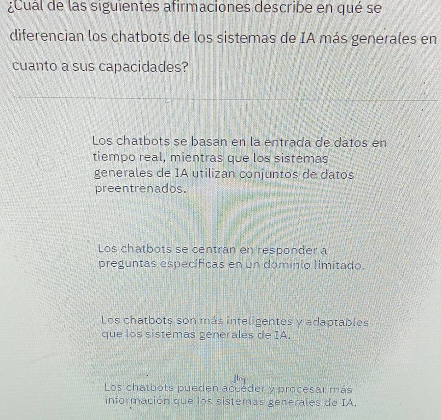 ¿Cual de las siguientes afirmaciones describe en qué se
diferencian los chatbots de los sistemas de IA más generales en
cuanto a sus capacidades?
Los chatbots se basan en la entrada de datos en
tiempo real, mientras que los sistemas
generales de IA utilizan conjuntos de datos
preentrenados.
Los chatbots se centran en responder a
preguntas específicas en un dominio limitado.
Los chatbots son más inteligentes y adaptables
que los sistemas generales de IA.
Los chatbots pueden accéder y procesar más
información que los sistemas generales de IA.