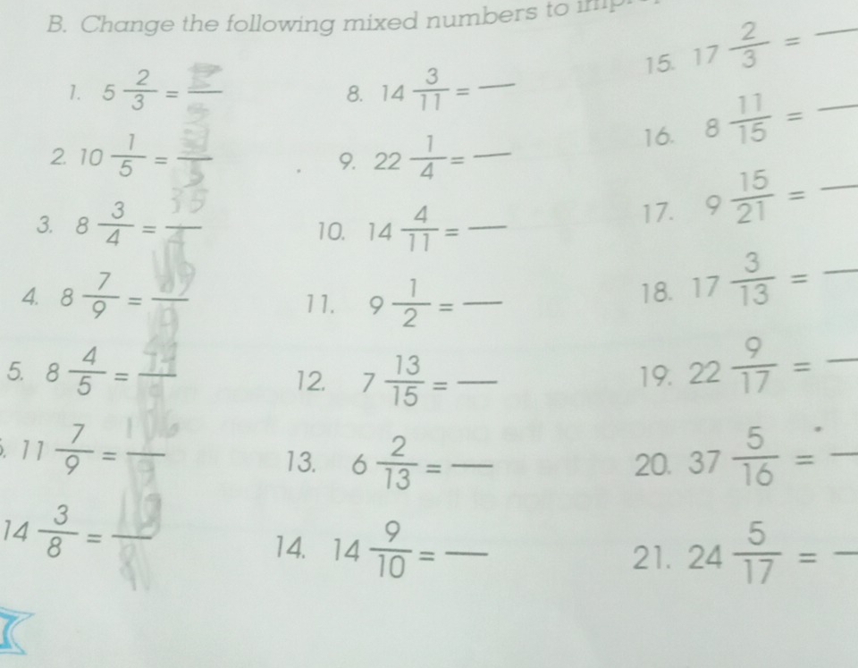 Change the following mixed numbers to imp 
8. 15. 17 2/3 = _ 
1. 5 2/3 = 14 3/11 = _ 
2 10 1/5 =
16. 8 11/15 = _ 
9. 22 1/4 = _
□ 
3. 8 3/4 = 10. 14 4/11 = _ 
17. 9 15/21 = ^circ  _ 
4. 8 7/9 = 11. 9 1/2 = _18. 17 3/13 =frac  _ 
5. 8 4/5 = 12. 7 13/15 = _ 19. 22 9/17 =frac  _
11 7/9 =
13. 6 2/13 = _ 20. 37 5/16 = _
14 3/8 =
14. 14 9/10 = _ 24 5/17 = □  _ 
21. 
^circ 