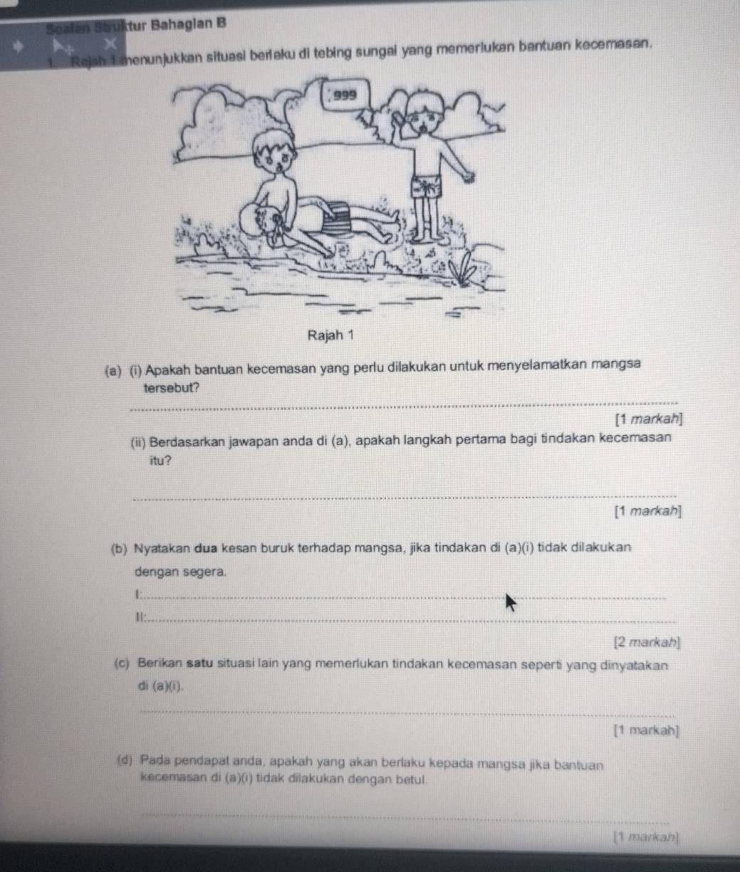 Soalan Struktur Bahagian B 
1. Rajah 1 menunjukkan situasi berlaku di tebing sungai yang memerlukan bantuan kecemasan. 
(a) (i) Apakah bantuan kecemasan yang perlu dilakukan untuk menyelamatkan mangsa 
_ 
tersebut? 
[1 markah] 
(ii) Berdasarkan jawapan anda di (a), apakah langkah pertama bagi tindakan kecemasan 
itu? 
_ 
[1 markah] 
(b) Nyatakan dua kesan buruk terhadap mangsa, jika tindakan di (a)(i) tidak dilakukan 
dengan segera. 
_L 
H:_ 
[2 markah] 
(c) Berikan satu situasi lain yang memerlukan tindakan kecemasan seperti yang dinyatakan 
di (a)(i). 
_ 
[1 markah] 
(d) Pada pendapat anda, apakah yang akan berlaku kepada mangsa jika bantuan 
kecemasan di (a)(i) tidak dilakukan dengan betul. 
_ 
[1 markah]