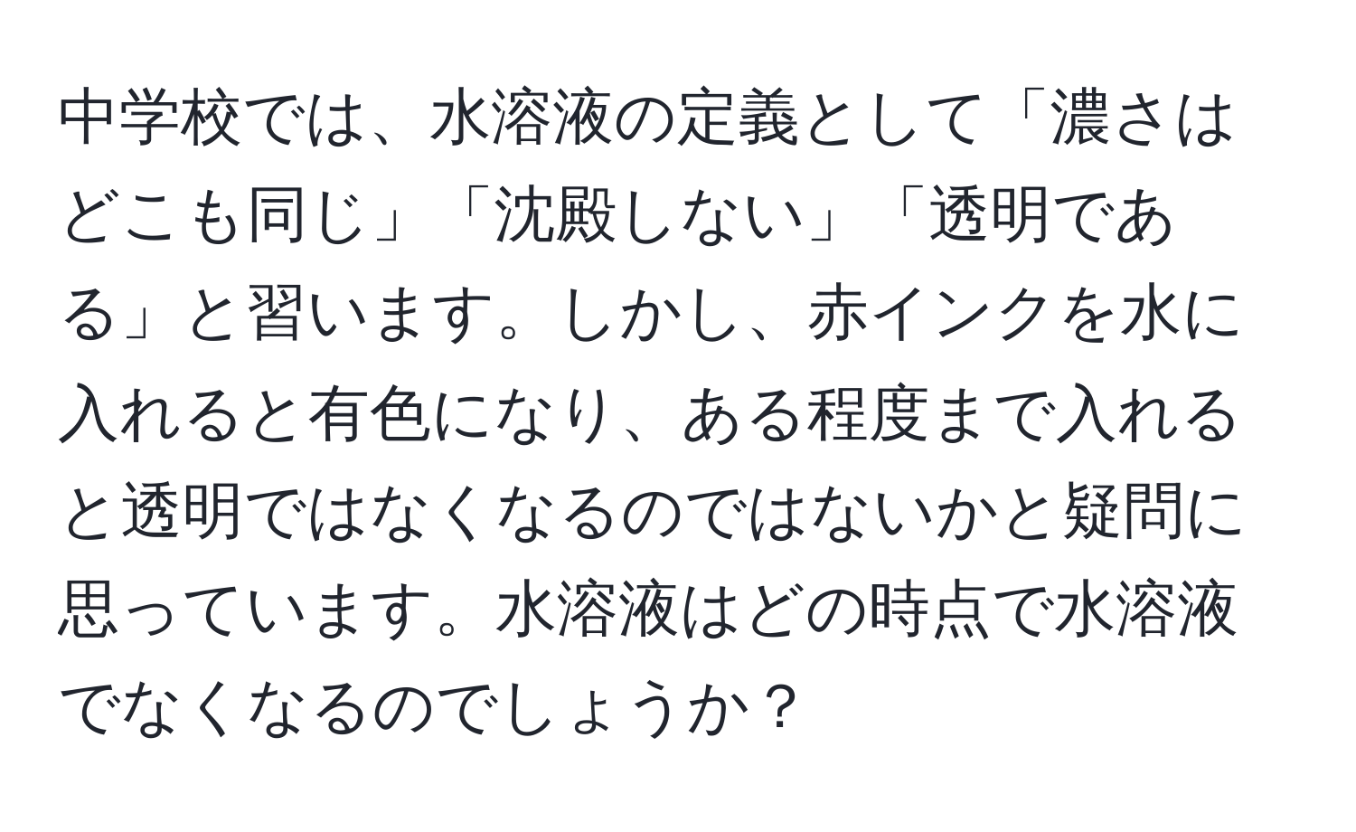 中学校では、水溶液の定義として「濃さはどこも同じ」「沈殿しない」「透明である」と習います。しかし、赤インクを水に入れると有色になり、ある程度まで入れると透明ではなくなるのではないかと疑問に思っています。水溶液はどの時点で水溶液でなくなるのでしょうか？