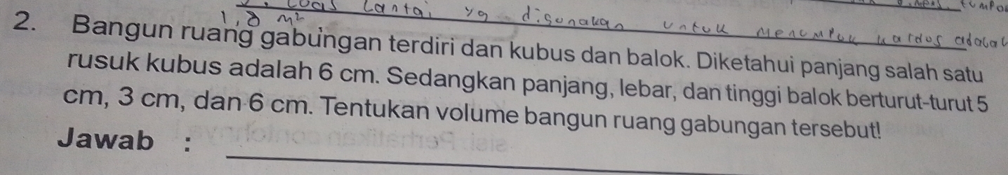 Bangun ruang gabungan terdiri dan kubus dan balok. Diketahui panjang salah satu 
rusuk kubus adalah 6 cm. Sedangkan panjang, lebar, dan tinggi balok berturut-turut 5 
_
cm, 3 cm, dan 6 cm. Tentukan volume bangun ruang gabungan tersebut! 
Jawab :