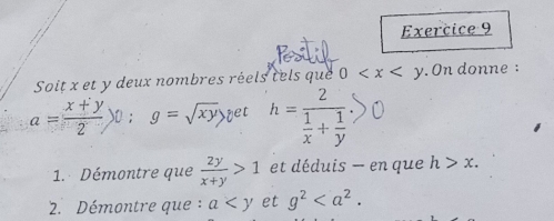 Soit x et y deux nombres réels tels que 0 . On donne :
a= (x+y)/2 )0; g=sqrt(xy) yet h=frac 2 1/x + 1/y 
1. Démontre que  2y/x+y >1 et déduis — en que h>x. 
2. Démontre que : a et g^2.