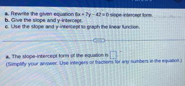 Rewrite the given equation 6x+7y-42=0 slope-intercept form 
b. Give the slope and y-intercept. 
c. Use the slope and y-intercept to graph the linear function. 
a. The slope-intercept form of the equation is □. ^ 
(Simplify your answer. Use integers or fractions for any numbers in the equation.)