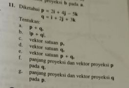 proyeksi b pada a.
11. Diketahui p=2i+4j-5k
Tentukan: q=i+2j+3k
a. p+q,
b. lp+ql.
c. vektor satuan p. d. vektor satuan q.
p+q.
e. vektor satuan f. panjang proyeksi dan vektor proyeksi p
pada q.
8. panjang proyeksi dan vektor proyeksi q
pada p.