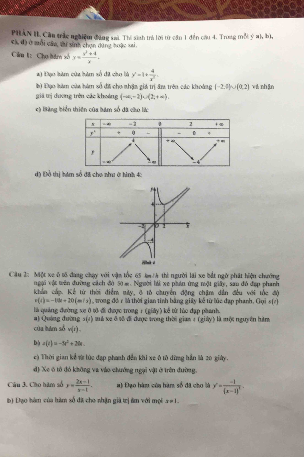 PHAN II. Câu trắc nghiệm đúng sai. Thí sinh trả lời từ câu 1 đến câu 4. Trong mỗi ý a), b),
c), đ) ở mỗi cầu, thí sinh chọn đúng hoặc sai.
Câu I: Cho hàm số y= (x^2+4)/x ,
a) Đạo hàm của hàm số đã cho là y^4=1+ 4/x^2 .
b) Đạo hàm của hàm số đã cho nhận giá trị âm trên các khoảng (-2;0)∪ (0;2) và nhận
giá trị dương trên các khoảng (-∈fty ,-2)∪ (2;+∈fty ).
c) Bảng biến thiên của hàm số đã cho là:
d) Đồ thị hàm số đã cho như ở hình 4:
4
-2 0 2 F
-4
Hình 4
Câu 2: Một xe ô tô đang chạy với vận tốc 65 km/h thì người lái xe bất ngờ phát hiện chướng
ngại vật trên đường cách đó 50 m. Người lái xe phản ứng một giây, sau đó đạp phanh
khẩn cấp. Kể từ thời điểm này, ô tô chuyển động chậm dần đều với tốc độ
v(t)=-10t+20(m/s) , trong đó 4 là thời gian tính bằng giây kể từ lúc đạp phanh. Gọi s(1)
là quảng đường xe ô tô đi được trong ≠ (giây) kể từ lúc đạp phanh.
a) Quảng đường 5(1) mà xe ô tô đi được trong thời gian 1 (giây) là một nguyên hàm
của hàm số v(t).
b) s(t)=-5t^2+20t.
c) Thời gian kể từ lúc đạp phanh đến khi xe ô tô dừng hẳn là 20 giây.
d) Xe ô tô đó không va vào chướng ngại vật ở trên đường.
Câu 3. Cho hàm số y= (2x-1)/x-1 . a) Đạo hàm của hàm số đã cho là y'=frac -1(x-1)^2.
b) Đạo hàm của hàm số đã cho nhận giá trị âm với mọi x!= 1.