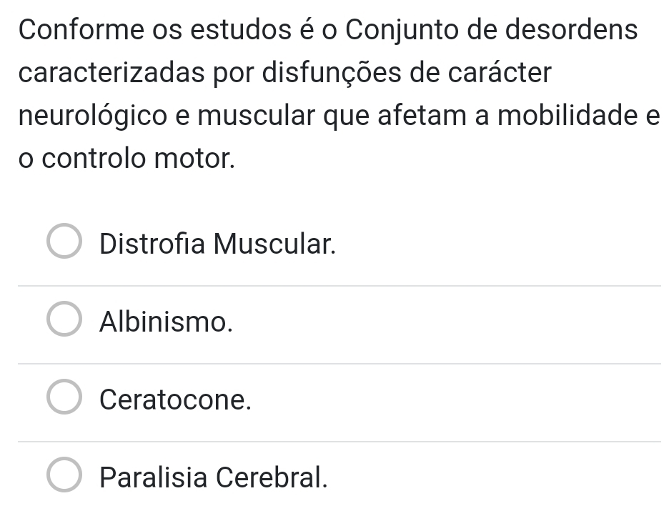 Conforme os estudos é o Conjunto de desordens
caracterizadas por disfunções de carácter
neurológico e muscular que afetam a mobilidade e
o controlo motor.
Distrofia Muscular.
Albinismo.
Ceratocone.
Paralisia Cerebral.