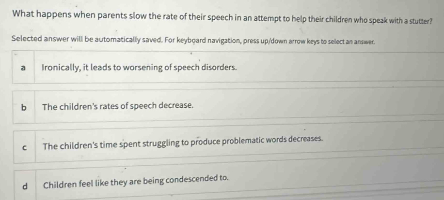 What happens when parents slow the rate of their speech in an attempt to help their children who speak with a stutter?
Selected answer will be automatically saved. For keyboard navigation, press up/down arrow keys to select an answer.
a Ironically, it leads to worsening of speech disorders.
b The children's rates of speech decrease.
C The children's time spent struggling to produce problematic words decreases.
d Children feel like they are being condescended to.