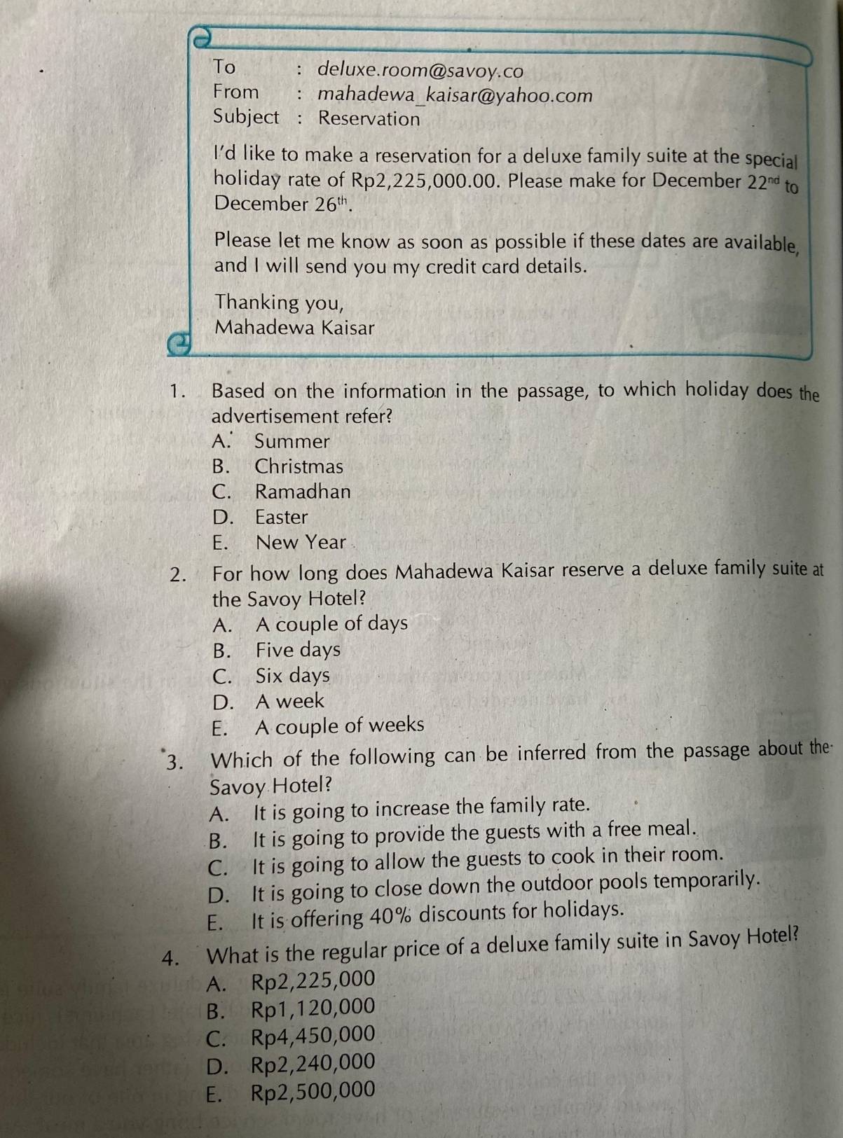 To ： deluxe.room@savoy.co
From : mahadewa_kaisar@yahoo.com
Subject : Reservation
I'd like to make a reservation for a deluxe family suite at the special
holiday rate of Rp2,225,000.00. Please make for December 22^(nd) to
December 26^(th). 
Please let me know as soon as possible if these dates are available
and I will send you my credit card details.
Thanking you,
Mahadewa Kaisar
1. Based on the information in the passage, to which holiday does the
advertisement refer?
A. Summer
B. Christmas
C. Ramadhan
D. Easter
E. New Year
2. For how long does Mahadewa Kaisar reserve a deluxe family suite at
the Savoy Hotel?
A. A couple of days
B. Five days
C. Six days
D. A week
E. A couple of weeks
3. Which of the following can be inferred from the passage about the
Savoy Hotel?
A. It is going to increase the family rate.
B. It is going to provide the guests with a free meal.
C. It is going to allow the guests to cook in their room.
D. It is going to close down the outdoor pools temporarily.
E. It is offering 40% discounts for holidays.
4. What is the regular price of a deluxe family suite in Savoy Hotel?
A. Rp2,225,000
B. Rp1,120,000
C. Rp4,450,000
D. Rp2,240,000
E. Rp2,500,000