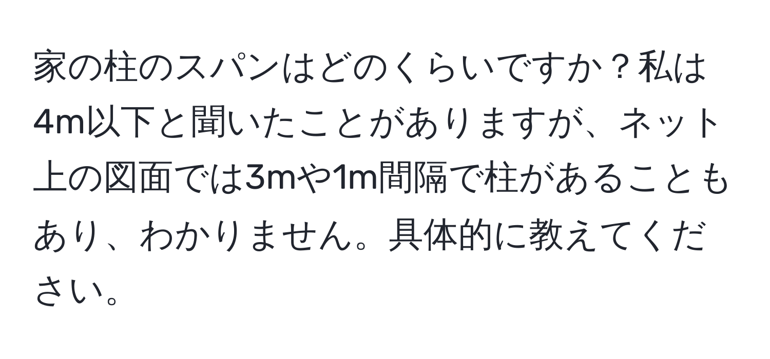 家の柱のスパンはどのくらいですか？私は4m以下と聞いたことがありますが、ネット上の図面では3mや1m間隔で柱があることもあり、わかりません。具体的に教えてください。