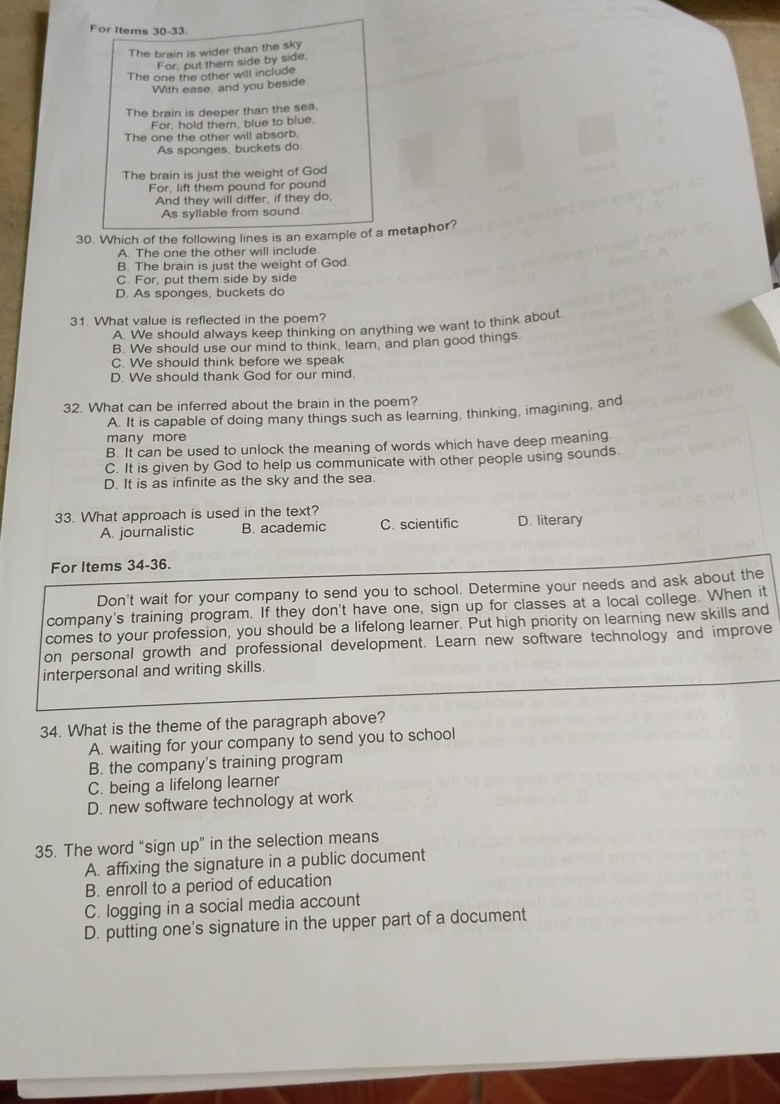 For Items 30-33.
The brain is wider than the sky
For, put them side by side,
The one the other will include
With ease, and you beside
The brain is deeper than the sea.
For, hold them, blue to blue,
The one the other will absorb,
As sponges, buckets do.
The brain is just the weight of God
For, lift them pound for pound
And they will differ, if they do,
As syllable from sound
30. Which of the following lines is an example of a metaphor?
A. The one the other will include.
B. The brain is just the weight of God.
C. For, put them side by side
D. As sponges, buckets do
31. What value is reflected in the poem?
A. We should always keep thinking on anything we want to think about
B. We should use our mind to think, learn, and plan good things
C. We should think before we speak
D. We should thank God for our mind.
32. What can be inferred about the brain in the poem?
A. It is capable of doing many things such as learning, thinking, imagining, and
many more
B. It can be used to unlock the meaning of words which have deep meaning.
C. It is given by God to help us communicate with other people using sounds.
D. It is as infinite as the sky and the sea.
33. What approach is used in the text?
A. journalistic B. academic C. scientific D. literary
For Items 34-36.
Don't wait for your company to send you to school. Determine your needs and ask about the
company's training program. If they don't have one, sign up for classes at a local college. When it
comes to your profession, you should be a lifelong learner. Put high priority on learning new skills and
on personal growth and professional development. Learn new software technology and improve
interpersonal and writing skills.
34. What is the theme of the paragraph above?
A. waiting for your company to send you to school
B. the company's training program
C. being a lifelong learner
D. new software technology at work
35. The word “sign up” in the selection means
A. affixing the signature in a public document
B. enroll to a period of education
C. logging in a social media account
D. putting one's signature in the upper part of a document