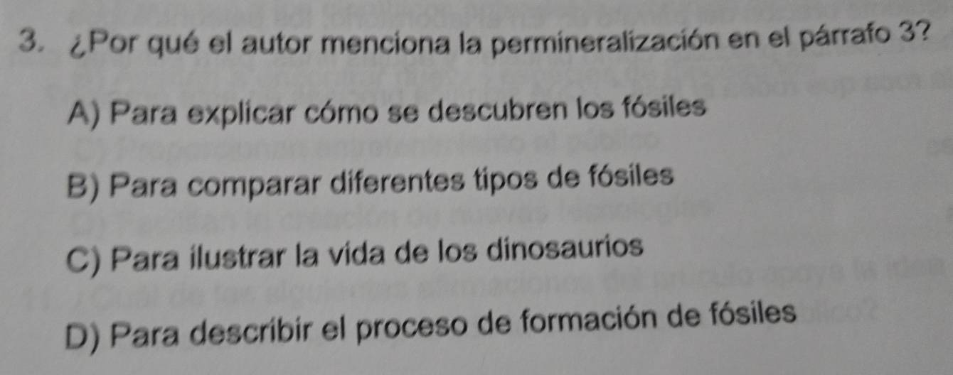 ¿Por qué el autor menciona la permineralización en el párrafo 3?
A) Para explicar cómo se descubren los fósiles
B) Para comparar diferentes tipos de fósiles
C) Para ilustrar la vida de los dinosaurios
D) Para describir el proceso de formación de fósiles