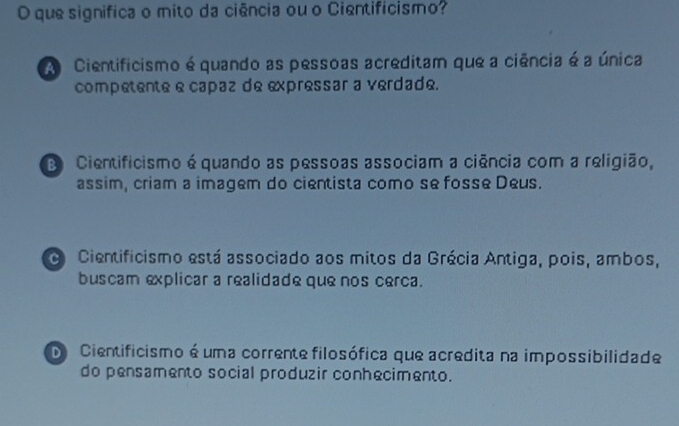 que significa o mito da ciência ou o Cientifícismo?
A Cientificismo é quando as pessoas acreditam que a ciência é a única
competente e capaz de expressar a verdade.
Cientificismo é quando as pessoas associam a ciência com a religião,
assim, criam a imagem do cientista como se fosse Deus.
o Cientificismo está associado aos mitos da Grécia Antiga, pois, ambos,
buscam explicar a realidade que nos cerca.
De Cientificismo é uma corrente filosófica que acredita na impossibilidade
do pensamento social produzir conhecimento.