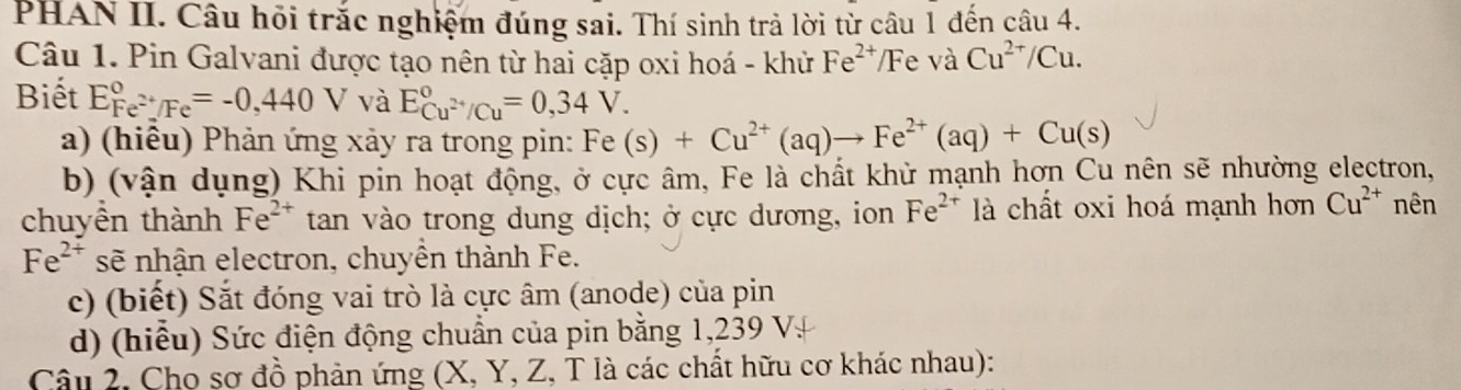 PHAN II. Câu hồi trắc nghiệm đúng sai. Thí sinh trả lời từ câu 1 đến câu 4. 
Câu 1. Pin Galvani được tạo nên từ hai cặp oxi hoá - khử Fe^(2+) Fe và Cu^(2+)/Cu
Biết E_Fe^(2+)/Fe^circ =-0,440V và E_Cu^(2+)/Cu^circ =0,34V. 
a) (hiêu) Phản ứng xảy ra trong pin: Fe(s)+Cu^(2+)(aq)to Fe^(2+)(aq)+Cu(s)
b) (vận dụng) Khi pin hoạt động, ở cực âm, Fe là chất khử mạnh hơn Cu nên sẽ nhường electron, 
chuyền thành Fe^(2+) tan vào trong dung dịch; ở cực dương, ion Fe^(2+) là chất oxi hoá mạnh hơn Cu^(2+) nên
Fe^(2+) sẽ nhận electron, chuyên thành Fe. 
c) (biết) Sắt đóng vai trò là cực âm (anode) của pin 
d) (hiểu) Sức điện động chuẩn của pin bằng 1,239 V. 
Câu 2, Cho sơ đồ phản ứng (X, Y, Z, T là các chất hữu cơ khác nhau):