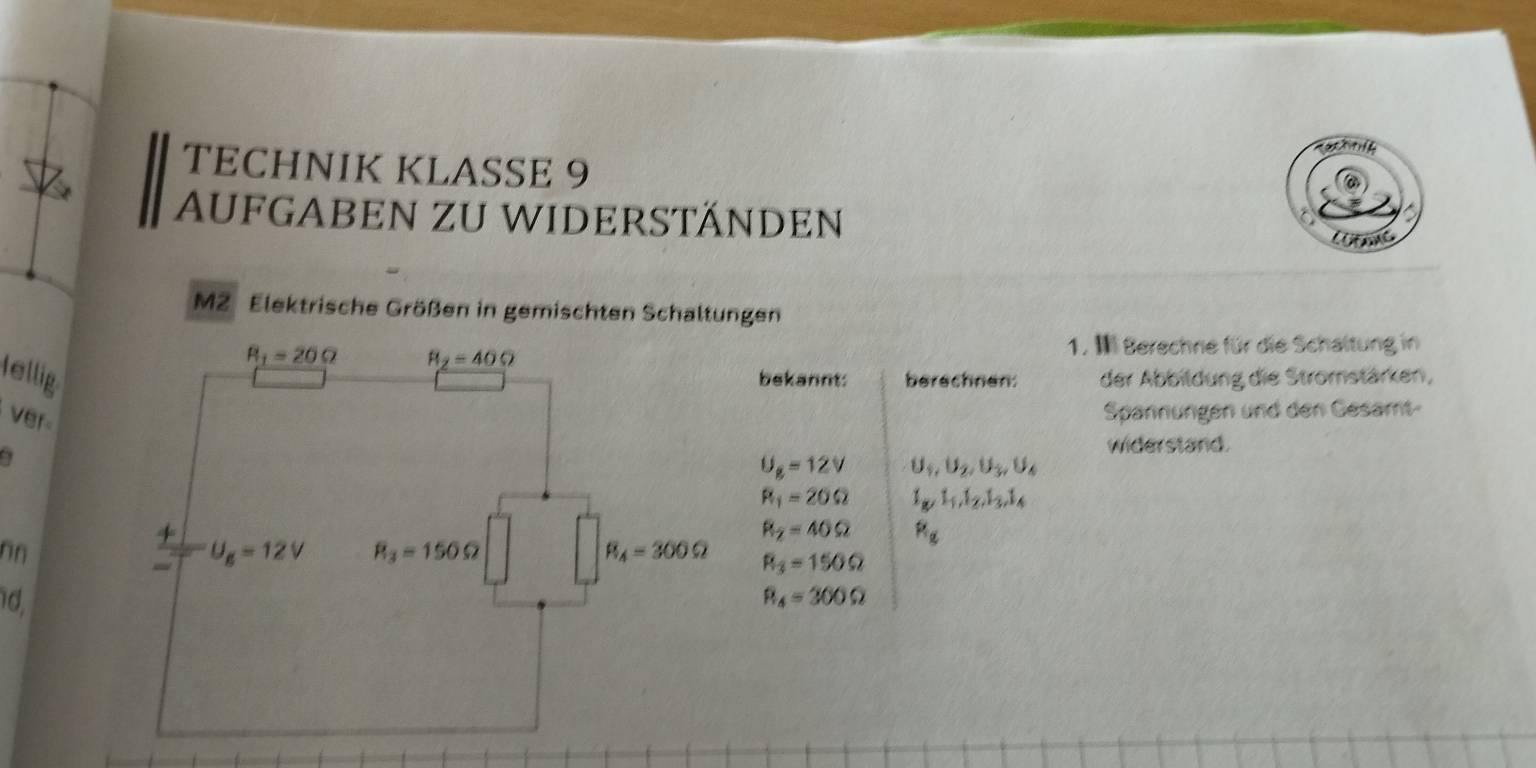 a   
TECHNIK KLASSE 9
AUFGABEN zU WIDERSTÄNDen
M2 Elektrische Größen in gemischten Schaltungen
1. I Berechne für die Schaltung in
lelligbekannt: berechnen: der Abbitdung die Stromstärken,
ver
Spannungen und den Gesamt-
widerstand.
U_g=12V U_1,U_2,U_3,U_4
R_1=20Omega I_g,I_1,I_2,I_3,I_4
R_2=40Omega R_g
nn
R_3=150Omega
1d, R_4=300Omega